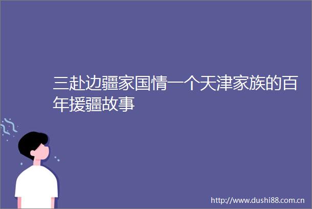 三赴边疆家国情一个天津家族的百年援疆故事