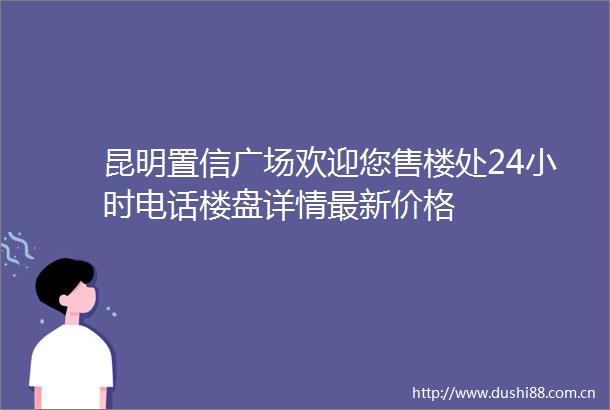 昆明置信广场欢迎您售楼处24小时电话楼盘详情最新价格