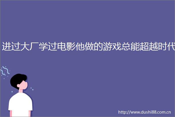 进过大厂学过电影他做的游戏总能超越时代