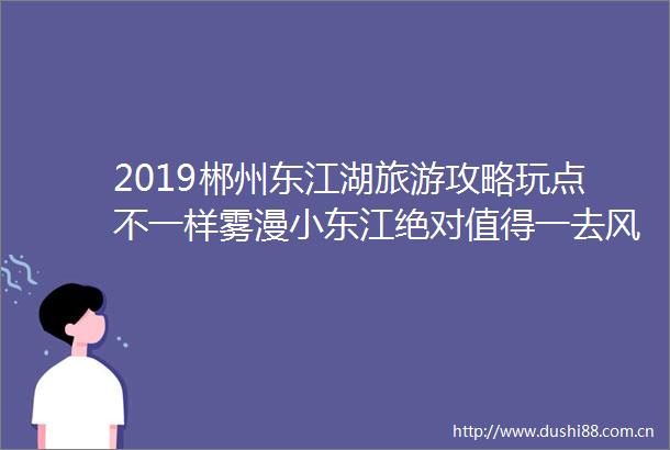 2019郴州东江湖旅游攻略玩点不一样雾漫小东江绝对值得一去风景