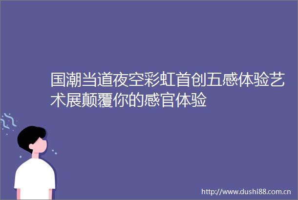 国潮当道夜空彩虹首创五感体验艺术展颠覆你的感官体验