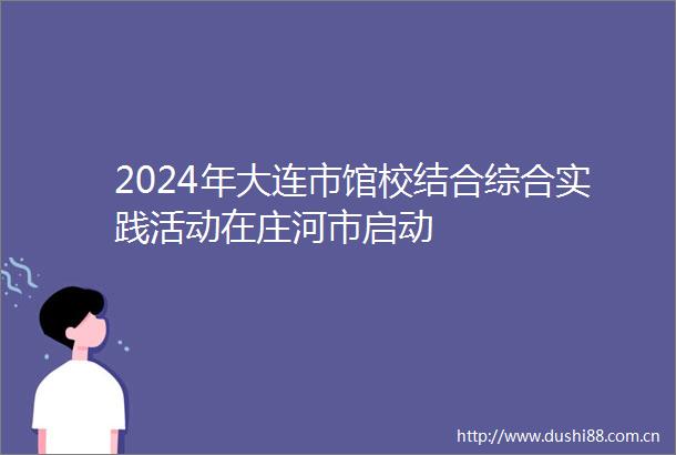 2024年大连市馆校结合综合实践活动在庄河市启动