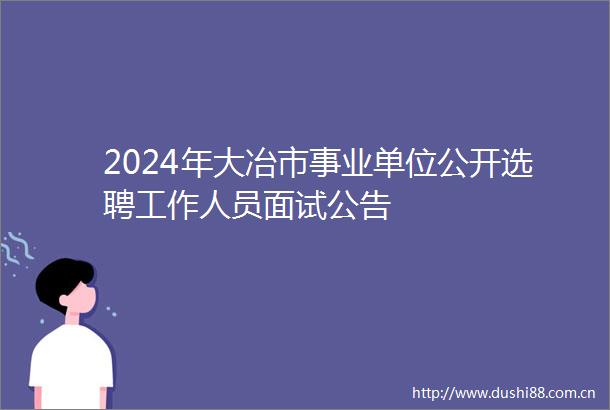 2024年大冶市事业单位公开选聘工作人员面试公告