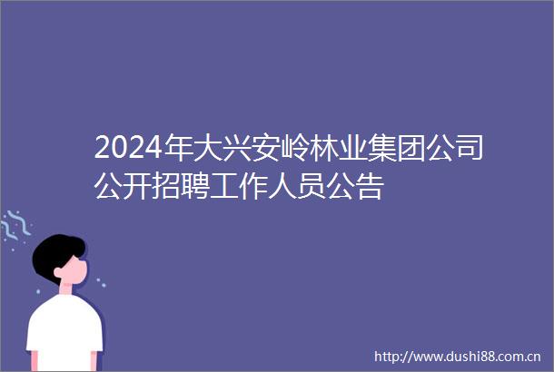 2024年大兴安岭林业集团公司公开招聘工作人员公告
