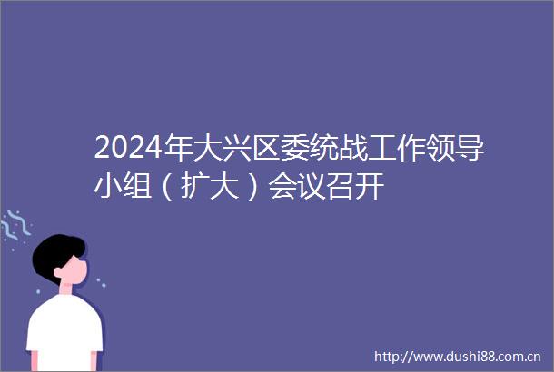 2024年大兴区委统战工作小组（扩大）会议召开