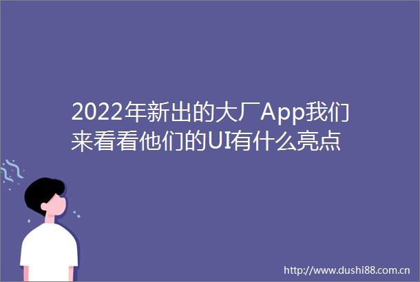 2022年新出的大厂App我们来看看他们的UI有什么亮点