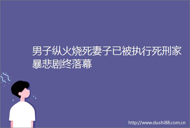 男子纵火烧死妻子已被执行死刑家暴悲剧终落幕