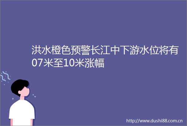 洪水橙色预警长江中下游水位将有07米至10米涨幅