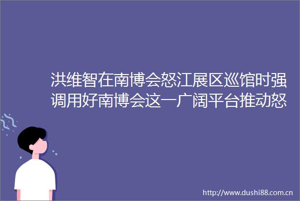 洪维智在南博会怒江展区巡馆时强调用好南博会这一广阔平台推动怒江土特产走向更广阔的大市场