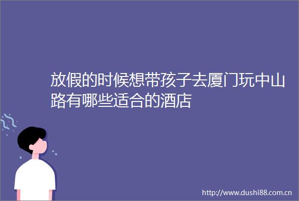 放假的时候想带孩子去厦门玩中山路有哪些适合的酒店