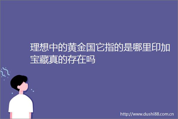 理想中的黄金国它指的是哪里印加宝藏真的存在吗
