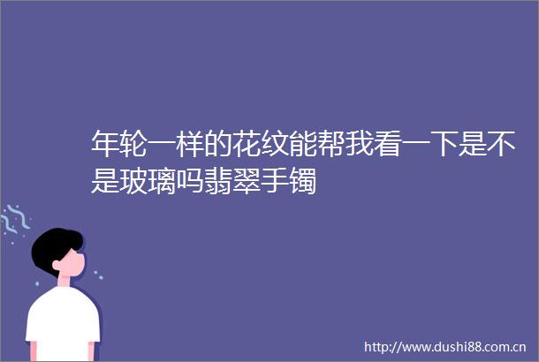 年轮一样的花纹能帮我看一下是不是玻璃吗翡翠手镯
