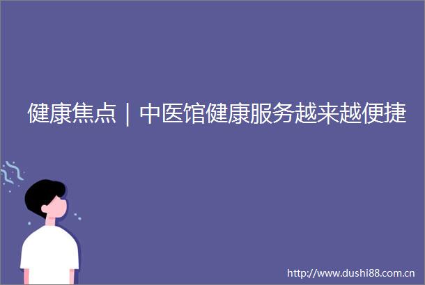健康焦点｜中医馆健康服务越来越便捷