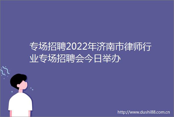 专场招聘2022年济南市律师行业专场招聘会今日举办
