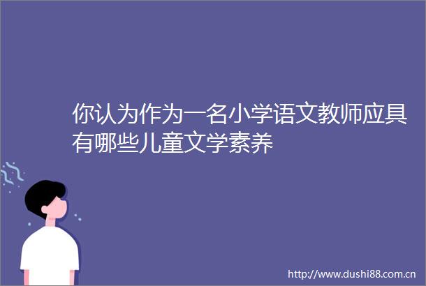你认为作为一名小学语文教师应具有哪些儿童文学素养