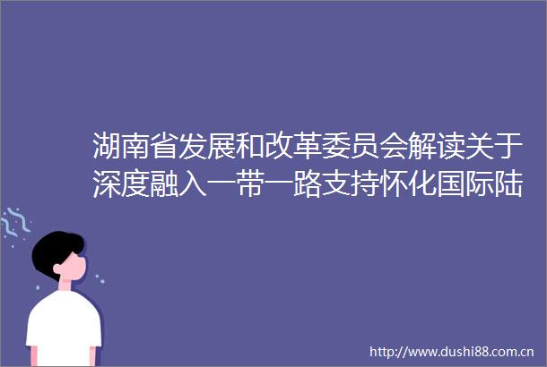 湖南省发展和改革委员会解读关于深度融入一带一路支持怀化国际陆港建设的实施方案