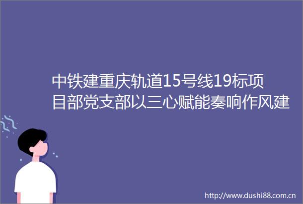 中铁建重庆轨道15号线19标项目部党支部以三心赋能奏响作风建设强音
