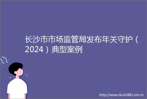 长沙市市场监管局发布年关守护（2024）典型案例