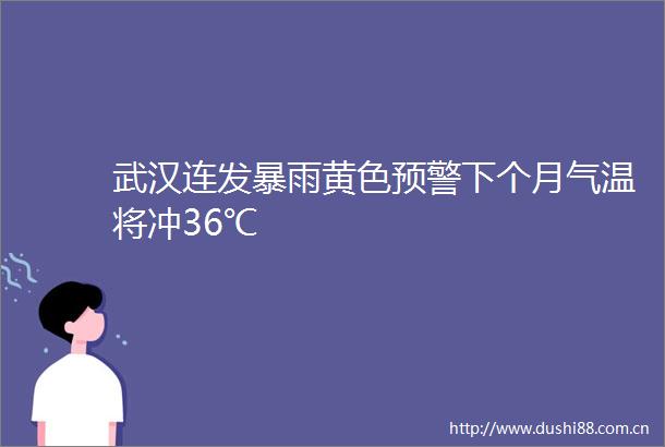 武汉连发暴雨黄色预警下个月气温将冲36℃