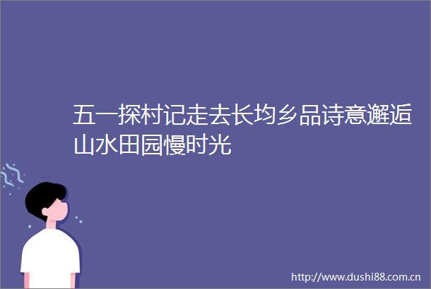 五一探村记走去长均乡品诗意邂逅山水田园慢时光