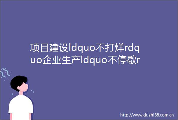 项目建设ldquo不打烊rdquo企业生产ldquo不停歇rdquo全市各地ldquo五一rdquo假期开足马力抢生产赶项目