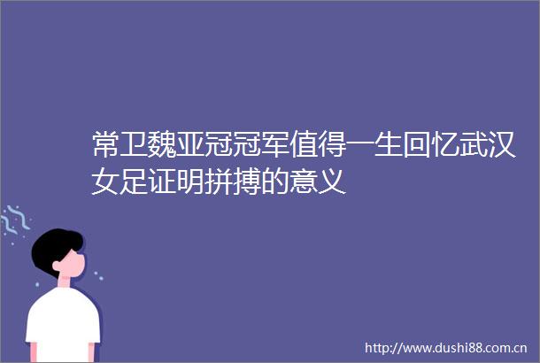 常卫魏亚冠冠军值得一生回忆武汉女足证明拼搏的意义