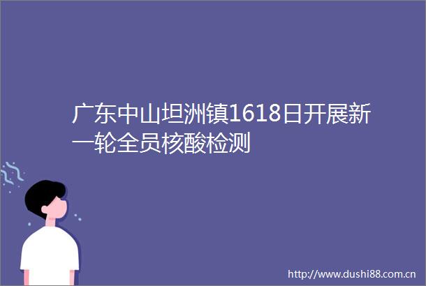广东中山坦洲镇1618日开展新一轮全员核酸检测
