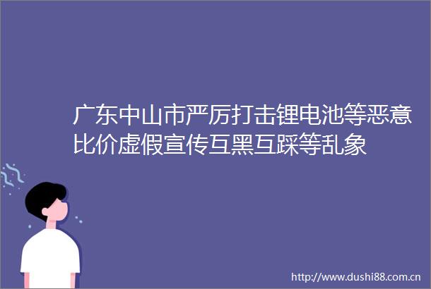 广东中山市严厉打击锂电池等恶意比价宣传互黑互踩等乱象