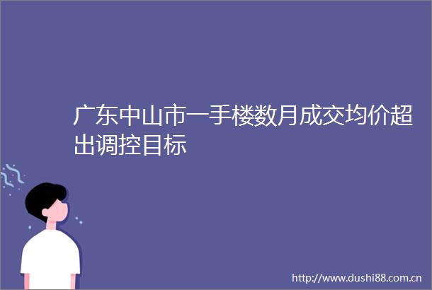 广东中山市一手楼数月成交均价超出调控目标