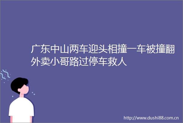 广东中山两车迎头相撞一车被撞翻外卖小哥路过停车救人