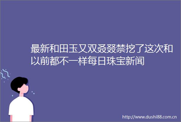 最新和田玉又双叒叕禁挖了这次和以前都不一样每日珠宝新闻