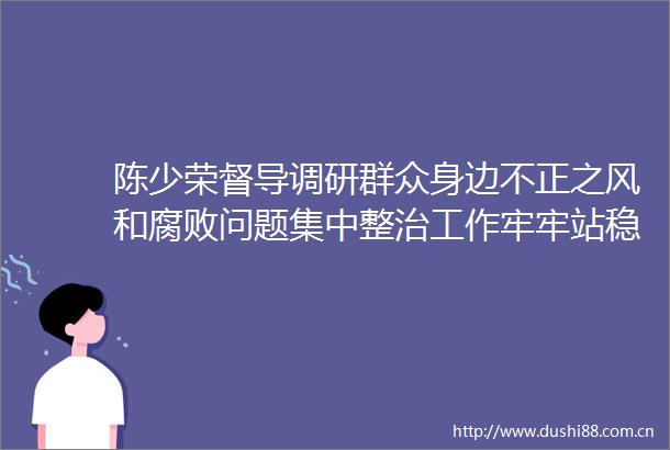 陈少荣督导调研群众身边不正之风和问题集中整治工作牢牢站稳立场