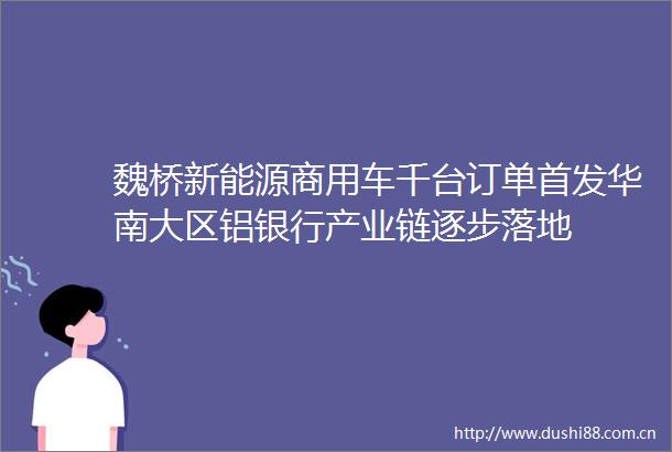 魏桥新能源商用车千台订单首发华南大区铝银行产业链逐步落地