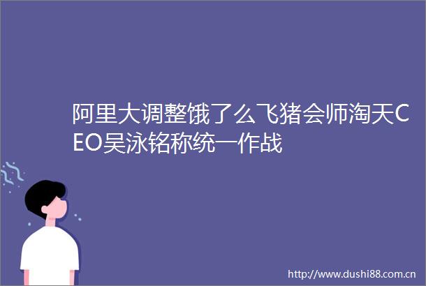 阿里大调整饿了么飞猪会师淘天CEO吴泳铭称统一作战
