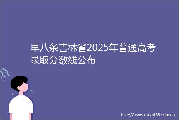 早八条吉林省2025年普通高考录取分数线公布