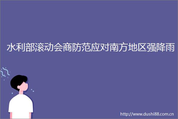 水利部滚动会商防范应对南方地区强降雨