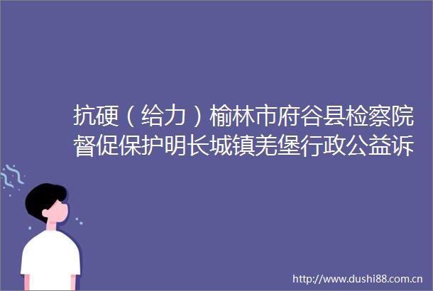 抗硬（给力）榆林市府谷县检察院督促保护明长城镇羌堡行政公益诉讼案再次被最高检重点提及