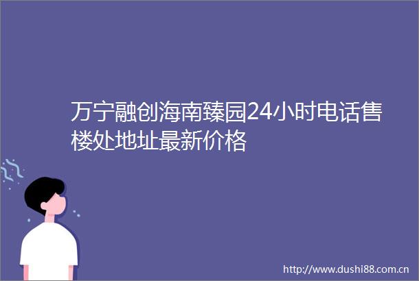 万宁融创海南臻园24小时电话售楼处地址最新价格