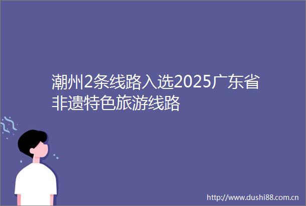 潮州2条线路入选2025广东省非遗特色旅游线路
