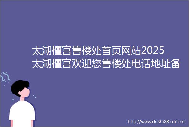 太湖檀宫售楼处首页网站2025太湖檀宫欢迎您售楼处电话地址备案价楼盘详情