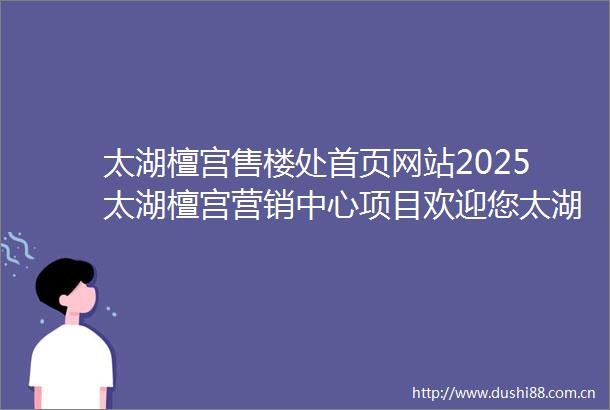 太湖檀宫售楼处首页网站2025太湖檀宫营销中心项目欢迎您太湖檀宫售楼处电话地址备案价楼盘详情