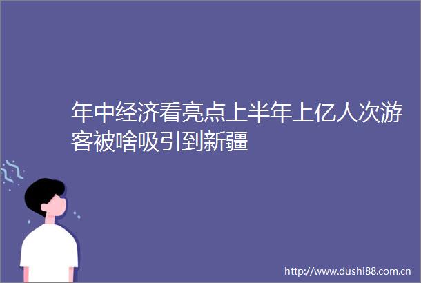 年中经济看亮点上半年上亿人次游客被啥吸引到新疆