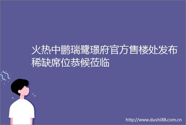火热中鹏瑞鹭璟府官方售楼处发布稀缺席位恭候莅临