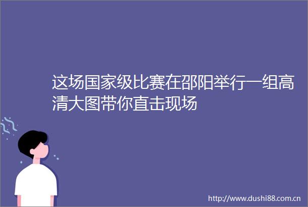 这场级比赛在邵阳举行一组高清大图带你直击现场