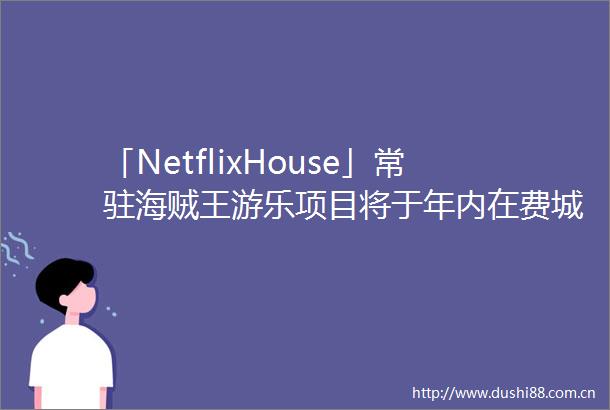 「NetflixHouse」常驻海贼王游乐项目将于年内在费城开业海贼王已成网飞四大王牌剧