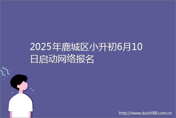 2025年鹿城区小升初6月10日启动网络报名
