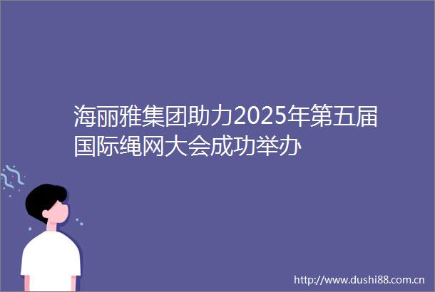 海丽雅集团助力2025年第五届国际绳网大会成功举办