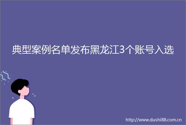 典型案例名单发布黑龙江3个账号入选