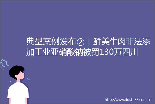 典型案例发布②｜鲜美牛肉添加工业亚硝酸钠130万四川公布2021年度查处侵犯消费者权益十大典型案例