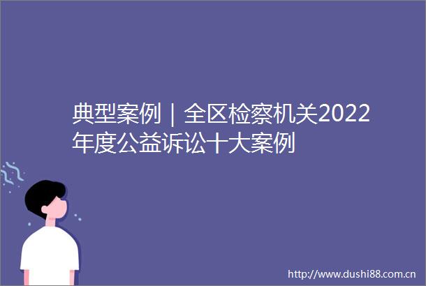 典型案例｜全区检察机关2022年度公益诉讼十大案例